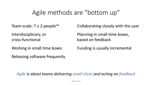 Agile methods are “bottom up”
Team-scale: 7 ± 2 people™
Interdisciplinary, or
cross-functional
Working in small time boxes
Releasing software frequently
Collaborating closely with the user
Planning in small time boxes,
based on feedback
Funding is usually incremental
Agile is about teams delivering small slices and acting on feedback
@tastapod
