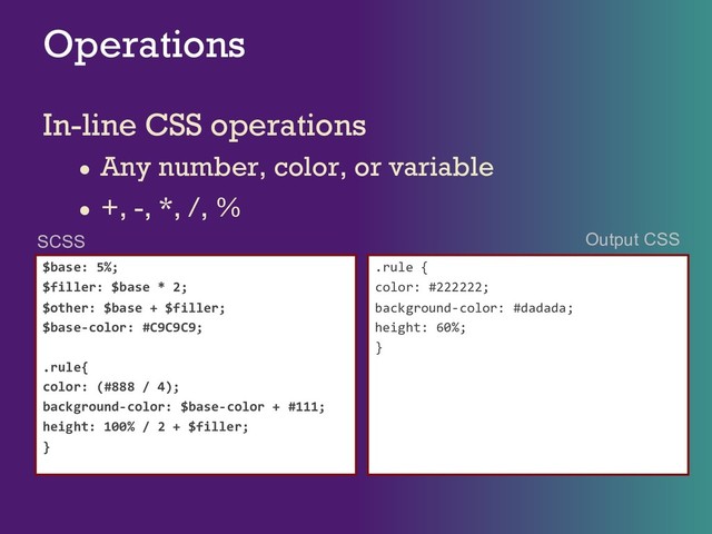 Operations
In-line CSS operations
● Any number, color, or variable
● +, -, *, /, %
$base: 5%;
$filler: $base * 2;
$other: $base + $filler;
$base-color: #C9C9C9;
.rule{
color: (#888 / 4);
background-color: $base-color + #111;
height: 100% / 2 + $filler;
}
.rule {
color: #222222;
background-color: #dadada;
height: 60%;
}
SCSS Output CSS
