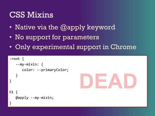 CSS Mixins
• Native via the @apply keyword
• No support for parameters
• Only experimental support in Chrome
:root {
--my-mixin: {
color: --primaryColor;
}
}
h1 {
@apply --my-mixin;
}
DEAD

