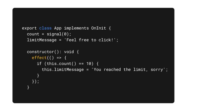 export class App implements OnInit {
count = signal(0);
limitMessage = 'Feel free to click!';
constructor(): void {
effect(() => {
if (this.count() == 10) {
this.limitMessage = 'You reached the limit, sorry';
}
});
}
