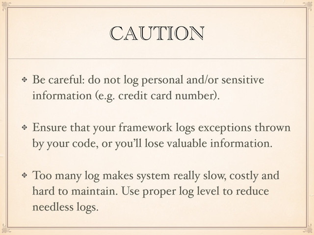 CAUTION
Be careful: do not log personal and/or sensitive
information (e.g. credit card number).
Ensure that your framework logs exceptions thrown
by your code, or you’ll lose valuable information.
Too many log makes system really slow, costly and
hard to maintain. Use proper log level to reduce
needless logs.
