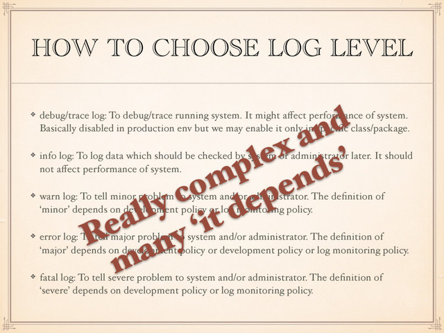 HOW TO CHOOSE LOG LEVEL
debug/trace log: To debug/trace running system. It might aﬀect performance of system.
Basically disabled in production env but we may enable it only in speciﬁc class/package.
info log: To log data which should be checked by system or administrator later. It should
not aﬀect performance of system.
warn log: To tell minor problem to system and/or administrator. The deﬁnition of
‘minor’ depends on development policy or log monitoring policy.
error log: To tell major problem to system and/or administrator. The deﬁnition of
‘major’ depends on development policy or development policy or log monitoring policy.
fatal log: To tell severe problem to system and/or administrator. The deﬁnition of
‘severe’ depends on development policy or log monitoring policy.
Really complex and
many ‘it depends’
