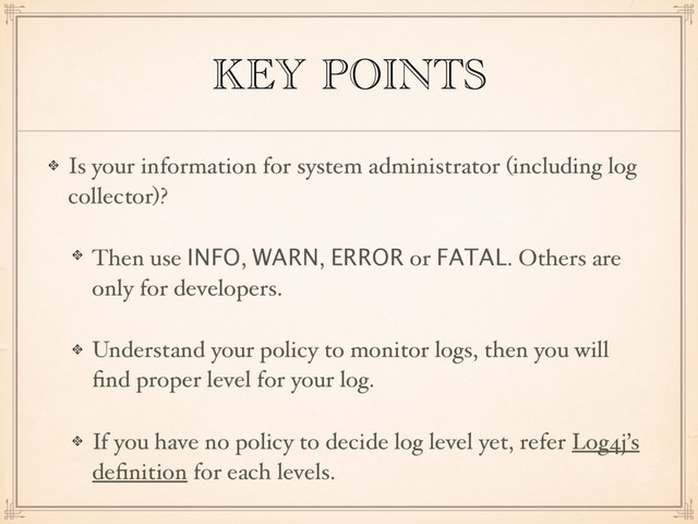 KEY POINTS
Is your information for system administrator (including log
collector)?
Then use INFO, WARN, ERROR or FATAL. Others are
only for developers.
Understand your policy to monitor logs, then you will
ﬁnd proper level for your log.
If you have no policy to decide log level yet, refer Log4j’s
deﬁnition for each levels.
