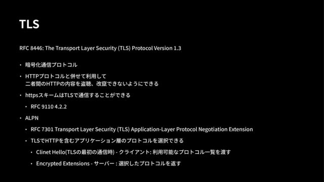 TLS
RFC %&&': The Transport Layer Security (TLS) Protocol Version >.@
• 暗号化通信プロトコル
• HTTPプロトコルと併せて利⽤して
⼆者間のHTTPの内容を盗聴、改竄できないようにできる
• httpsスキームはTLSで通信することができる
• RFC \]]^ _.a.a
• ALPN
• RFC de^] Transport Layer Security (TLS) Application-Layer Protocol Negotiation Extension
• TLSでHTTPを含むアプリケーション層のプロトコルを選択できる
• Clinet Hello(TLSの最初の通信時) - クライアント: 利⽤可能なプロトコル⼀覧を渡す
• Encrypted Extensions - サーバー : 選択したプロトコルを返す
