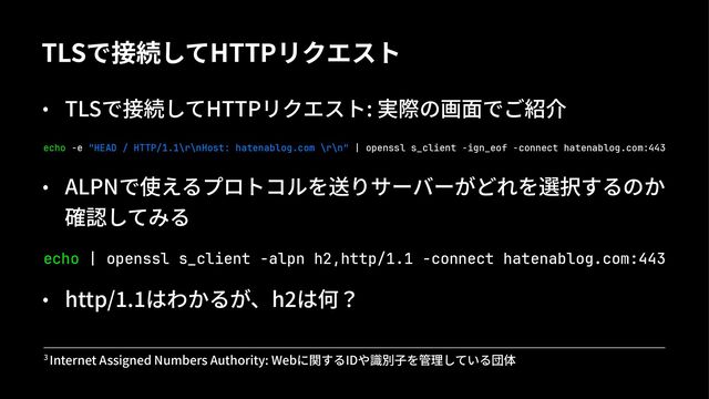TLSで接続してHTTPリクエスト
• TLSで接続してHTTPリクエスト: 実際の画⾯でご紹介
echo -e "HEAD / HTTP/1.1\r\nHost: hatenablog.com \r\n" | openssl s_client -ign_eof -connect hatenablog.com:443
• ALPNで使えるプロトコルを送りサーバーがどれを選択するのか
確認してみる
echo | openssl s_client -alpn h2,http/1.1 -connect hatenablog.com:443
• http/&.&はわかるが、h.は何？
! Internet Assigned Numbers Authority: Webに関するIDや識別⼦を管理している団体
