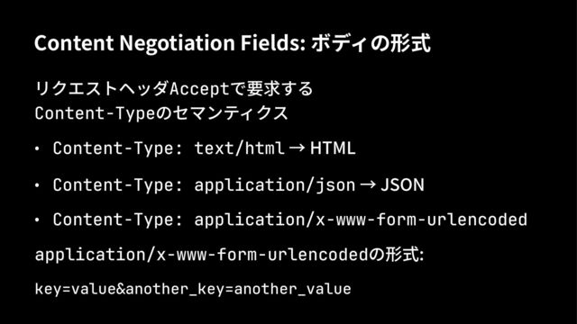 Content Negotiation Fields: ボディの形式
リクエストヘッダAcceptで要求する
Content-Typeのセマンティクス
• Content-Type: text/html → HTML
• Content-Type: application/json → JSON
• Content-Type: application/x-www-form-urlencoded
application/x-www-form-urlencodedの形式:
key=value&another_key=another_value
