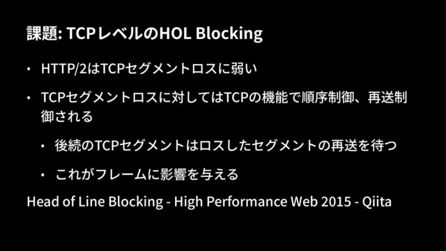 課題: TCPレベルのHOL Blocking
• HTTP/&はTCPセグメントロスに弱い
• TCPセグメントロスに対してはTCPの機能で順序制御、再送制
御される
• 後続のTCPセグメントはロスしたセグメントの再送を待つ
• これがフレームに影響を与える
Head of Line Blocking - High Performance Web 789: - Qiita
