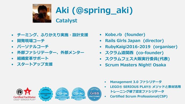 • Kobe.rb (founder)


• Rails Girls Japan (director)


• RubyKaigi2016-2019 (organiser)


• スクラム道関⻄ (co-founder)


• スクラムフェス⼤阪実⾏委員(代表)


• Scrum Masters Night! Osaka
• チーミング、ふりかえり実施・設計⽀援


• 開発現場コーチ


• パーソナルコーチ


• 外部ファシリテーター、外部メンター


• 組織変⾰サポート


• スタートアップ⽀援
 
Aki (@spring_aki)
Catalyst
• Management 3.0 ファシリテータ


• LEGO® SERIOUS PLAY® メソッドと教材活⽤
トレーニング修了認定ファシリテータ


• Certi
fi
ed Scrum Professional(CSP)
