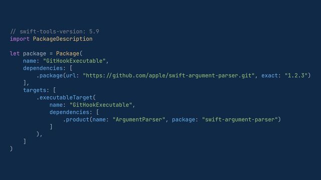 //
swift-tools-version: 5.9


import PackageDescription


let package = Package(


name: "GitHookExecutable",


dependencies: [


.package(url: "https:
//
github.com/apple/swift-argument-parser.git", exact: "1.2.3")


],


targets: [


.executableTarget(


name: "GitHookExecutable",


dependencies: [


.product(name: "ArgumentParser", package: "swift-argument-parser")


]


),


]


)
