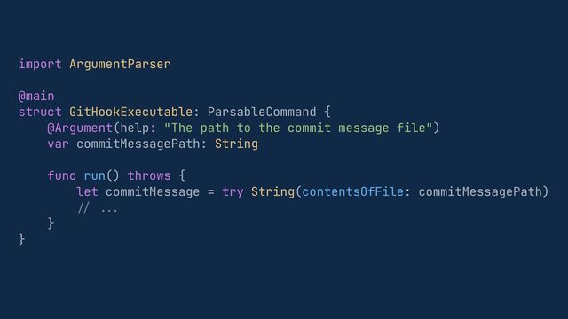 import ArgumentParser


@main


struct GitHookExecutable: ParsableCommand {


@Argument(help: "The path to the commit message file")


var commitMessagePath: String


func run() throws {


let commitMessage = try String(contentsOfFile: commitMessagePath)


// .
..


}


}


