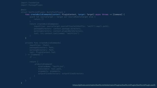 import Foundation


import PackagePlugin


@main


struct SwiftLintPlugin: BuildToolPlugin {


func createBuildCommands(context: PluginContext, target: Target) async throws
-
>
[Command] {


guard let sourceTarget = target as? SourceModuleTarget else {


return []


}


return createBuildCommands(


inputFiles: sourceTarget.sourceFiles(withSuffix: "swift").map(\.path),


packageDirectory: context.package.directory,


workingDirectory: context.pluginWorkDirectory,


tool: try context.tool(named: "swiftlint")


)


}


private func createBuildCommands(


inputFiles: [Path],


packageDirectory: Path,


workingDirectory: Path,


tool: PluginContext.Tool


)
->
[Command] {


// . .. 

return [


.prebuildCommand(


displayName: "SwiftLint",


executable: tool.path,


arguments: arguments,


outputFilesDirectory: outputFilesDirectory


)


]


}


}


https://github.com/realm/SwiftLint/blob/main/Plugins/SwiftLintPlugin/SwiftLintPlugin.swift
