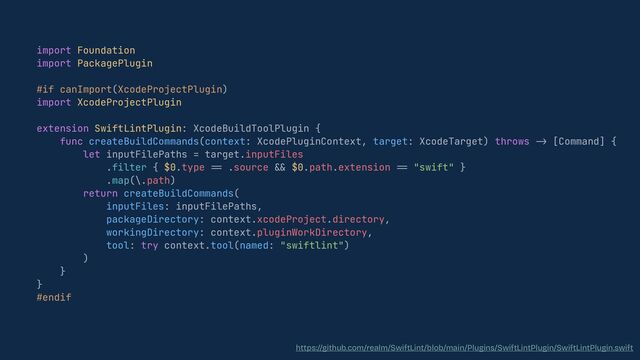 import Foundation


import PackagePlugin


#if canImport(XcodeProjectPlugin)


import XcodeProjectPlugin


extension SwiftLintPlugin: XcodeBuildToolPlugin {


func createBuildCommands(context: XcodePluginContext, target: XcodeTarget) throws
-
>
[Command] {


let inputFilePaths = target.inputFiles


.filter { $0.type
==
.source
&&
$0.path.extension
==
"swift" }


.map(\.path)


return createBuildCommands(


inputFiles: inputFilePaths,


packageDirectory: context.xcodeProject.directory,


workingDirectory: context.pluginWorkDirectory,


tool: try context.tool(named: "swiftlint")


)


}


}


#endif


https://github.com/realm/SwiftLint/blob/main/Plugins/SwiftLintPlugin/SwiftLintPlugin.swift
