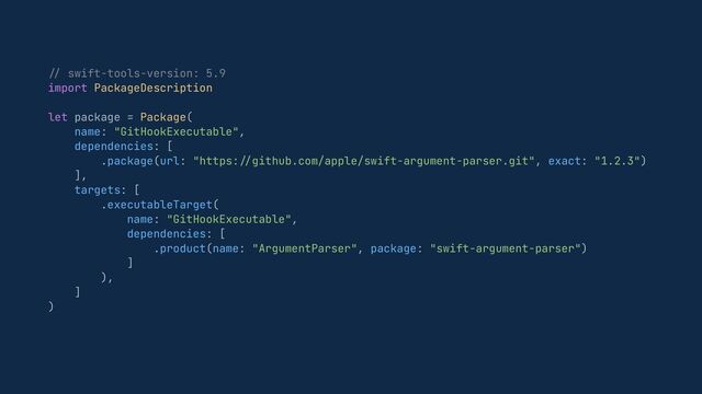 //
swift-tools-version: 5.9


import PackageDescription


let package = Package(


name: "GitHookExecutable",


dependencies: [


.package(url: "https:
//
github.com/apple/swift-argument-parser.git", exact: "1.2.3")


],


targets: [


.executableTarget(


name: "GitHookExecutable",


dependencies: [


.product(name: "ArgumentParser", package: "swift-argument-parser")


]


),


]


)


