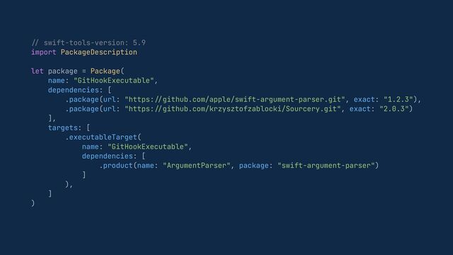 //
swift-tools-version: 5.9


import PackageDescription


let package = Package(


name: "GitHookExecutable",


dependencies: [


.package(url: "https:
//
github.com/apple/swift-argument-parser.git", exact: "1.2.3"),


.package(url: "https:
//
github.com/krzysztofzablocki/Sourcery.git", exact: "2.0.3")


],


targets: [


.executableTarget(


name: "GitHookExecutable",


dependencies: [


.product(name: "ArgumentParser", package: "swift-argument-parser")


]


),


]


)


