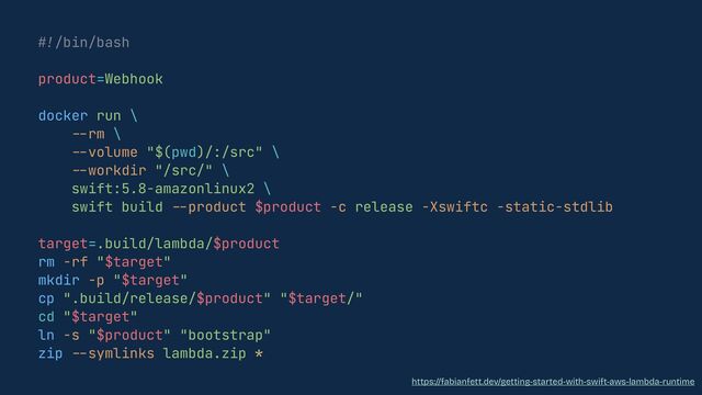 #!
/bin/bash


product=Webhook


docker run \


--
rm \


--
volume "$(pwd)/:/src" \


--
workdir "/src/" \


swift:5.8-amazonlinux2 \


swift build
--
product $product -c release -Xswiftc -static-stdlib


target=.build/lambda/$product


rm -rf "$target"


mkdir -p "$target"


cp ".build/release/$product" "$target/"


cd "$target"


ln -s "$product" "bootstrap"


zip
--
symlinks lambda.zip *
https://fabianfett.dev/getting-started-with-swift-aws-lambda-runtime
