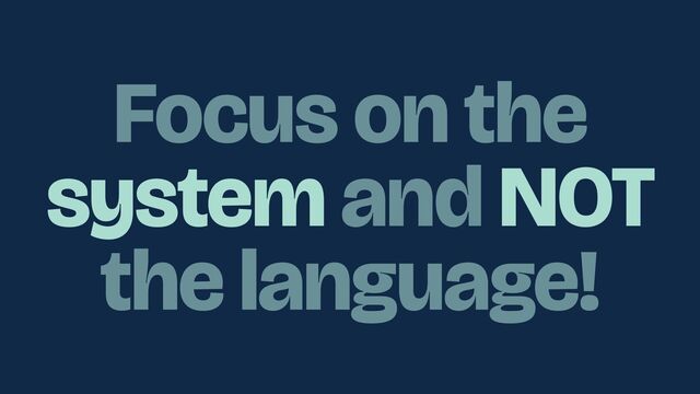 Focus on the
system and NOT
the language!
