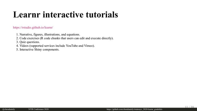Learnr interactive tutorials
https://rstudio.github.io/learnr/
1. Narrative, figures, illustrations, and equations.
2. Code exercises (R code chunks that users can edit and execute directly).
3. Quiz questions.
4. Videos (supported services include YouTube and Vimeo).
5. Interactive Shiny components.
@chendaniely       NYR Conference 2020                             https://github.com/chendaniely/rstatsnyc_2020-learnr_gradethis
11 / 39
