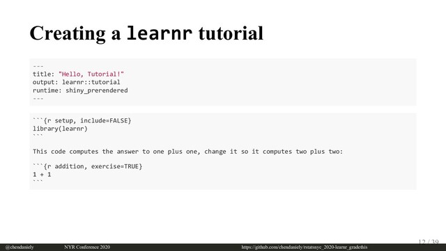 Creating a learnr tutorial
---
title: "Hello, Tutorial!"
output: learnr::tutorial
runtime: shiny_prerendered
---
```{r setup, include=FALSE}
library(learnr)
```
This code computes the answer to one plus one, change it so it computes two plus two:
```{r addition, exercise=TRUE}
1 + 1
```
@chendaniely       NYR Conference 2020                             https://github.com/chendaniely/rstatsnyc_2020-learnr_gradethis
12 / 39
