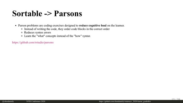 Sortable -> Parsons
Parson problems are coding exercises designed to reduce cognitive load on the learner.
Instead of writing the code, they order code blocks in the correct order
Reduces syntax errors
Learn the "what" concepts instead of the "how" syntax
https://github.com/rstudio/parsons
@chendaniely       NYR Conference 2020                             https://github.com/chendaniely/rstatsnyc_2020-learnr_gradethis
15 / 39
