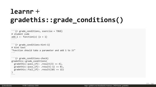 learnr +
gradethis::grade_conditions()
```{r grade_conditions, exercise = TRUE}
# student code
add_1 <- function(x) {x + 1}
```
```{r grade_conditions-hint-1}
# hint text
"Function should take a parameter and add 1 to it"
```
```{r grade_conditions-check}
gradethis::grade_conditions(
gradethis::pass_if(~ .result(3) == 4),
gradethis::pass_if(~ .result(-1) == 0),
gradethis::fail_if(~ .result(10) == 11)
)
```
@chendaniely       NYR Conference 2020                             https://github.com/chendaniely/rstatsnyc_2020-learnr_gradethis
27 / 39
