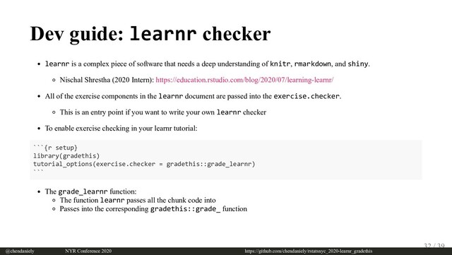 Dev guide: learnr checker
learnr is a complex piece of software that needs a deep understanding of knitr, rmarkdown, and shiny.
Nischal Shrestha (2020 Intern): https://education.rstudio.com/blog/2020/07/learning-learnr/
All of the exercise components in the learnr document are passed into the exercise.checker.
This is an entry point if you want to write your own learnr checker
To enable exercise checking in your learnr tutorial:
```{r setup}
library(gradethis)
tutorial_options(exercise.checker = gradethis::grade_learnr)
```
The grade_learnr function:
The function learnr passes all the chunk code into
Passes into the corresponding gradethis::grade_ function
@chendaniely       NYR Conference 2020                             https://github.com/chendaniely/rstatsnyc_2020-learnr_gradethis
32 / 39

