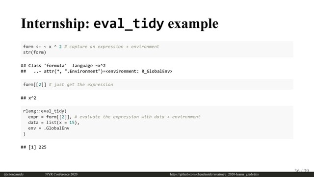 Internship: eval_tidy example
form <- ~ x ^ 2 # capture an expression + environment
str(form)
## Class 'formula' language ~x^2
## ..- attr(*, ".Environment")=
form[[2]] # just get the expression
## x^2
rlang::eval_tidy(
expr = form[[2]], # evaluate the expression with data + environment
data = list(x = 15),
env = .GlobalEnv
)
## [1] 225
@chendaniely       NYR Conference 2020                             https://github.com/chendaniely/rstatsnyc_2020-learnr_gradethis
36 / 39
