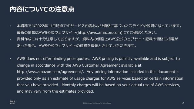© 2022, Amazon Web Services, Inc. or its affiliates.
内容についての注意点
• 本資料では2022年11⽉時点でのサービス内容および価格に基づいたスライドや説明になっています。
最新の情報はAWS公式ウェブサイト(http://aws.amazon.com)にてご確認ください。
• 資料作成には⼗分注意しておりますが、資料内の価格とAWS公式ウェブサイト記載の価格に相違が
あった場合、AWS公式ウェブサイトの価格を優先とさせていただきます。
• AWS does not offer binding price quotes. AWS pricing is publicly available and is subject to
change in accordance with the AWS Customer Agreement available at
http://aws.amazon.com/agreement/. Any pricing information included in this document is
provided only as an estimate of usage charges for AWS services based on certain information
that you have provided. Monthly charges will be based on your actual use of AWS services,
and may vary from the estimates provided.
29
