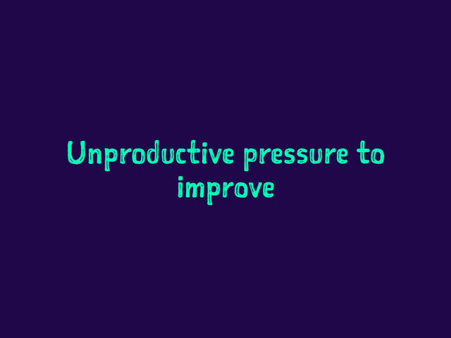 Unproductive pressure to
improve
