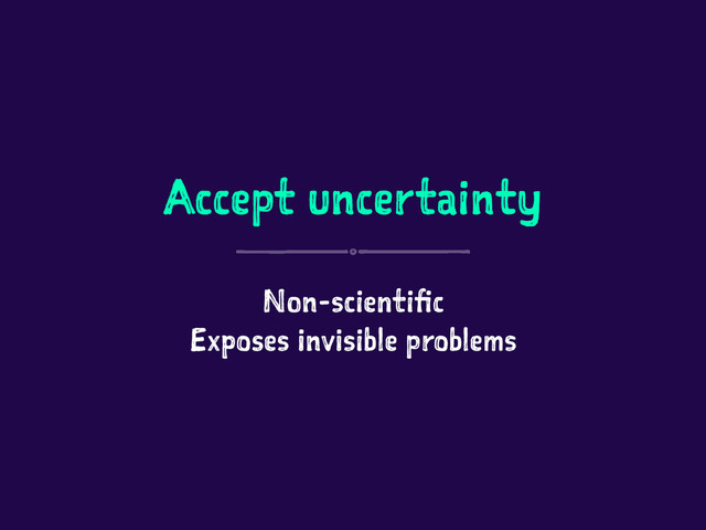 Accept uncertainty
Non-scientific
Exposes invisible problems
