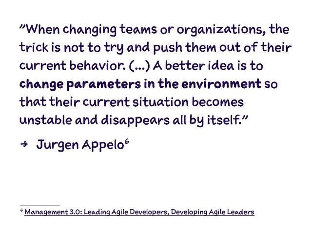 "When changing teams or organizations, the
trick is not to try and push them out of their
current behavior. (...) A better idea is to
change parameters in the environment so
that their current situation becomes
unstable and disappears all by itself."
4 Jurgen Appelo6
6 Management 3.0: Leading Agile Developers, Developing Agile Leaders
