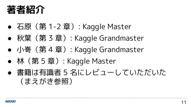 11
● 石原（第 1-2 章）: Kaggle Master
● 秋葉（第 3 章）: Kaggle Grandmaster
● 小嵜（第 4 章）: Kaggle Grandmaster
● 林（第 5 章）: Kaggle Master
● 書籍は有識者 5 名にレビューしていただいた
（まえがき参照）
著者紹介
