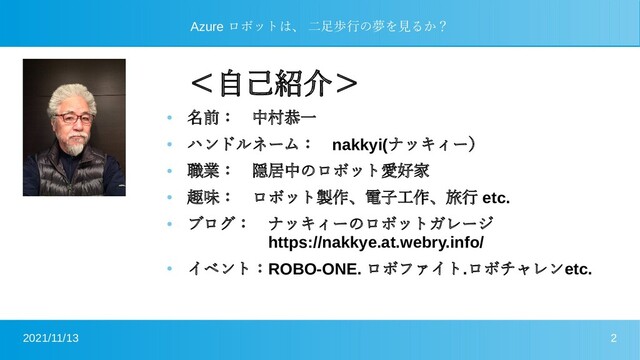 2021/11/13 2
Azure ロボットは、 二足歩行の夢を見るか？
＜自己紹介＞
●
名前：　中村恭一
●
ハンドルネーム：　nakkyi(ナッキィー）
●
職業：　隠居中のロボット愛好家
●
趣味：　ロボット製作、電子工作、旅行 etc.
●
ブログ：　ナッキィーのロボットガレージ　　　　　　　
　　　　　https://nakkye.at.webry.info/
●
イベント：ROBO-ONE. ロボファイト.ロボチャレンetc.　
