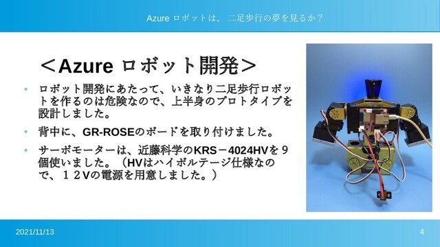 2021/11/13 4
Azure ロボットは、 二足歩行の夢を見るか？
＜Azure ロボット開発＞
●
ロボット開発にあたって、いきなり二足歩行ロボッ
トを作るのは危険なので、上半身のプロトタイプを
設計しました。
●
背中に、GR-ROSEのボードを取り付けました。
●
サーボモーターは、近藤科学のKRS－4024HVを９
個使いました。（HVはハイボルテージ仕様なの
で、１２Vの電源を用意しました。）
