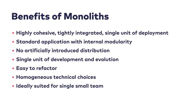 Benefits of Monoliths
• Highly cohesive, tightly integrated, single unit of deployment
• Standard application with internal modularity
• No artificially introduced distribution
• Single unit of development and evolution
• Easy to refactor
• Homogeneous technical choices
• Ideally suited for single small team
