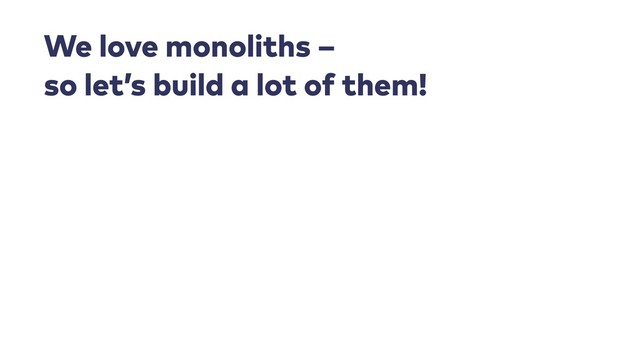 We love monoliths – 
so let’s build a lot of them!
