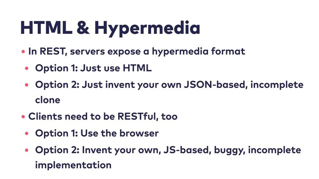 HTML & Hypermedia
• In REST, servers expose a hypermedia format
• Option 1: Just use HTML
• Option 2: Just invent your own JSON-based, incomplete
clone
• Clients need to be RESTful, too
• Option 1: Use the browser
• Option 2: Invent your own, JS-based, buggy, incomplete
implementation
