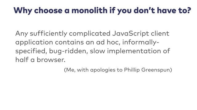 Why choose a monolith if you don’t have to?
Any sufficiently complicated JavaScript client
application contains an ad hoc, informally-
specified, bug-ridden, slow implementation of
half a browser.
(Me, with apologies to Phillip Greenspun)
