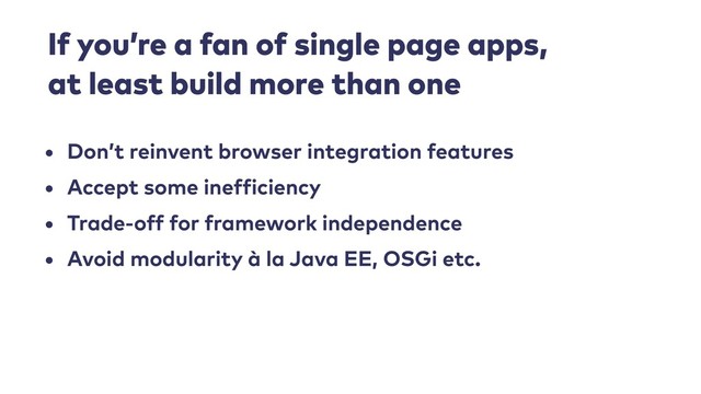 If you’re a fan of single page apps, 
at least build more than one
• Don’t reinvent browser integration features
• Accept some inefficiency
• Trade-off for framework independence
• Avoid modularity à la Java EE, OSGi etc.
