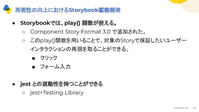 © kaonavi, inc. 34
● Storybookでは、play() 関数が使える。
○ Component Story Format 3.0 で追加された。
○ このplay()関数を用いることで、対象のStoryで保証したいユーザー
インタラクションの再現を取ることができる。
■ クリック
■ フォーム入力
● jest との連動性を持つことができる
○ jest+Testing Library
再現性の向上におけるStorybook駆動開発
