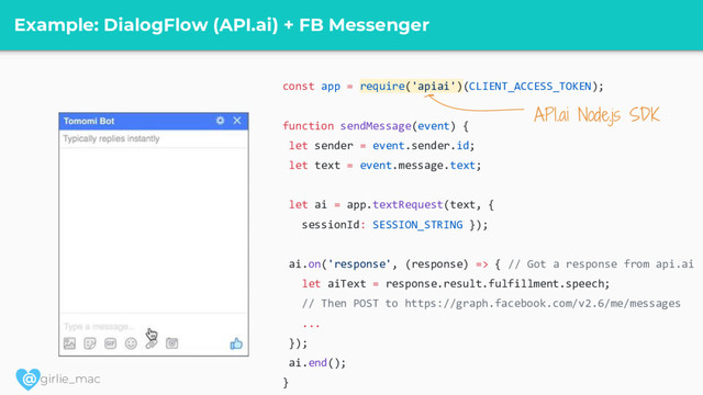 @ girlie_mac
Example: DialogFlow (API.ai) + FB Messenger
const app = require('apiai')(CLIENT_ACCESS_TOKEN);
function sendMessage(event) {
let sender = event.sender.id;
let text = event.message.text;
let ai = app.textRequest(text, {
sessionId: SESSION_STRING });
ai.on('response', (response) => { // Got a response from api.ai
let aiText = response.result.fulfillment.speech;
// Then POST to https://graph.facebook.com/v2.6/me/messages
...
});
ai.end();
}
API.ai Node.js SDK
