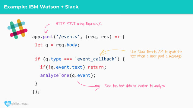 @ girlie_mac
Example: IBM Watson + Slack
app.post('/events', (req, res) => {
let q = req.body;
if (q.type === 'event_callback') {
if(!q.event.text) return;
analyzeTone(q.event);
}
});
Use Slack Events API to grab the
text when a user post a message
Pass the text data to Watson to analyze
HTTP POST using ExpressJS
