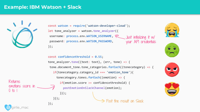 @ girlie_mac
Example: IBM Watson + Slack
const watson = require('watson-developer-cloud');
let tone_analyzer = watson.tone_analyzer({
username: process.env.WATSON_USERNAME,
password: process.env.WATSON_PASSWORD,
});
const confidencethreshold = 0.55;
tone_analyzer.tone({text: text}, (err, tone) => {
tone.document_tone.tone_categories.forEach((tonecategory) => {
if(tonecategory.category_id === 'emotion_tone'){
tonecategory.tones.forEach((emotion) => {
if(emotion.score >= confidencethreshold) {
postEmotionOnSlackChannel(emotion);
}});
}});
});
Returns
emotions score in
0 to 1
Just initializing it w/
your API credentials
Post the result on Slack
