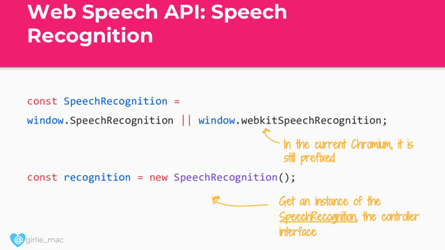 @ girlie_mac
Web Speech API: Speech
Recognition
const SpeechRecognition =
window.SpeechRecognition || window.webkitSpeechRecognition;
const recognition = new SpeechRecognition();
Get an instance of the
SpeechRecognition, the controller
interface
In the current Chromium, it is
still prefixed
