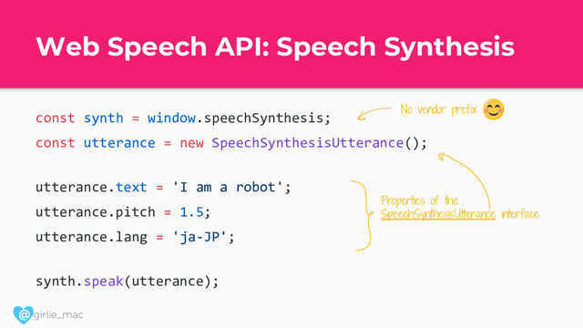 @ girlie_mac
Web Speech API: Speech Synthesis
const synth = window.speechSynthesis;
const utterance = new SpeechSynthesisUtterance();
utterance.text = 'I am a robot';
utterance.pitch = 1.5;
utterance.lang = 'ja-JP';
synth.speak(utterance);
No vendor prefix
Properties of the
SpeechSynthesisUtterance interface
