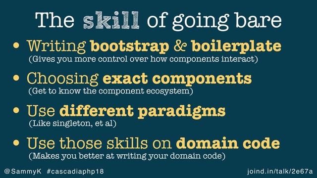 joind.in/talk/2e67a
@SammyK #cascadiaphp18
The of going bare
skill
• Writing bootstrap & boilerplate
• Choosing exact components
• Use different paradigms
• Use those skills on domain code
(Get to know the component ecosystem)
(Like singleton, et al)
(Gives you more control over how components interact)
(Makes you better at writing your domain code)
