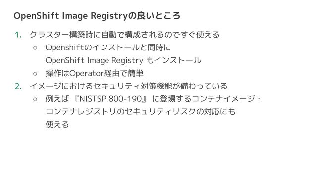 OpenShift Image Registryの良いところ
1. クラスター構築時に自動で構成されるのですぐ使える
○ Openshiftのインストールと同時に
OpenShift Image Registry もインストール
○ 操作はOperator経由で簡単
2. イメージにおけるセキュリティ対策機能が備わっている
○ 例えば 『NISTSP 800-190』 に登場するコンテナイメージ・
コンテナレジストリのセキュリティリスクの対応にも
使える
