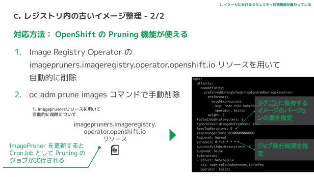 c. レジストリ内の古いイメージ整理 - 2/2
対応方法： OpenShift の Pruning 機能が使える
1. Image Registry Operator の
imagepruners.imageregistry.operator.openshift.io リソースを用いて
自動的に削除
2. oc adm prune images コマンドで手動削除
2. イメージにおけるセキュリティ対策機能が備わっている
imagepruners.imageregistry.
operator.openshift.io
リソース
タグごとに保持する
イメージのバージョ
ンの数を指定
ジョブ実行時間を指
定
ImagePruner を更新すると
CronJob として Pruning の
ジョブが実行される
1. Imageprunersリソースを用いて
自動的に削除について
