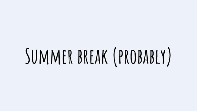 Summer break (probably)
