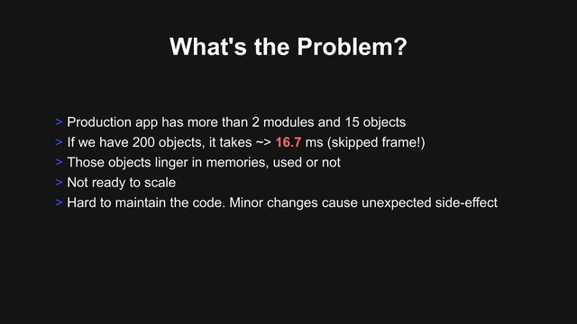What's the Problem?
> Production app has more than 2 modules and 15 objects
> If we have 200 objects, it takes ~> 16.7 ms (skipped frame!)
> Those objects linger in memories, used or not
> Not ready to scale
> Hard to maintain the code. Minor changes cause unexpected side-effect
