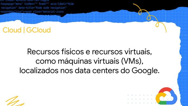 Cloud | GCloud
Recursos físicos e recursos virtuais,
como máquinas virtuais (VMs),
localizados nos data centers do Google.

